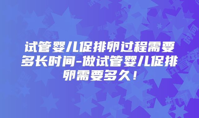试管婴儿促排卵过程需要多长时间-做试管婴儿促排卵需要多久!
