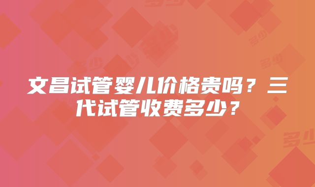 文昌试管婴儿价格贵吗？三代试管收费多少？