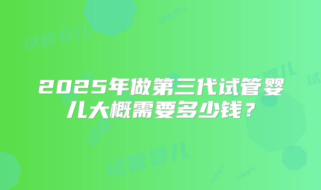 2025年做第三代试管婴儿大概需要多少钱？