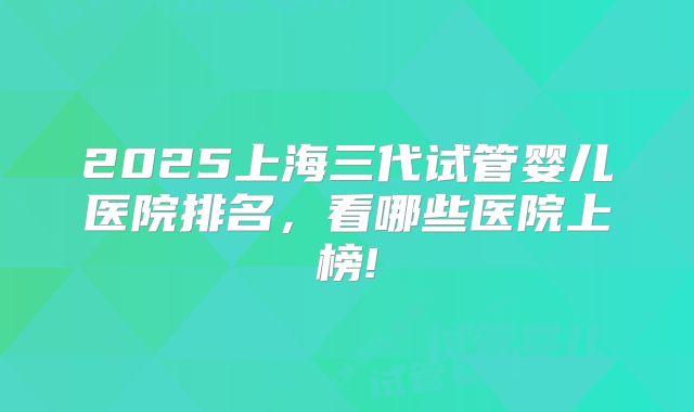 2025上海三代试管婴儿医院排名，看哪些医院上榜!