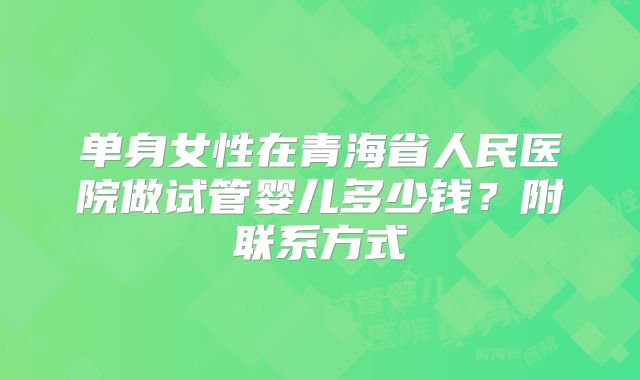 单身女性在青海省人民医院做试管婴儿多少钱？附联系方式