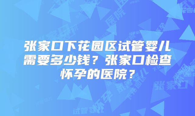 张家口下花园区试管婴儿需要多少钱?张家口检查怀孕的医院?