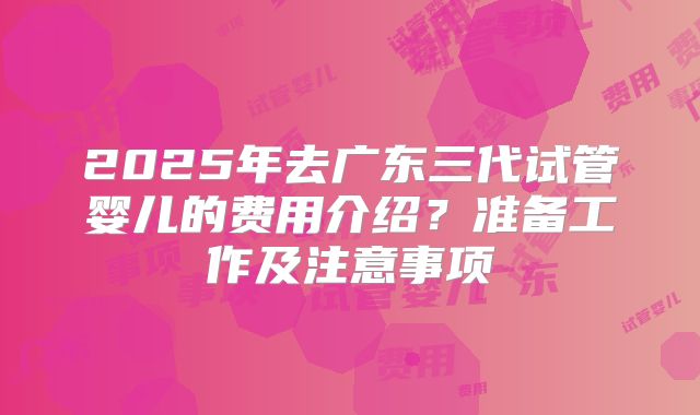 2025年去广东三代试管婴儿的费用介绍？准备工作及注意事项