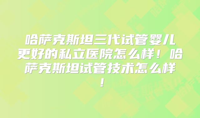 哈萨克斯坦三代试管婴儿更好的私立医院怎么样！哈萨克斯坦试管技术怎么样！