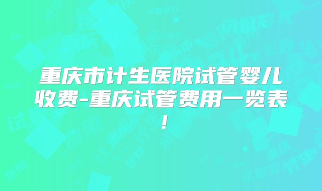 重庆市计生医院试管婴儿收费-重庆试管费用一览表！