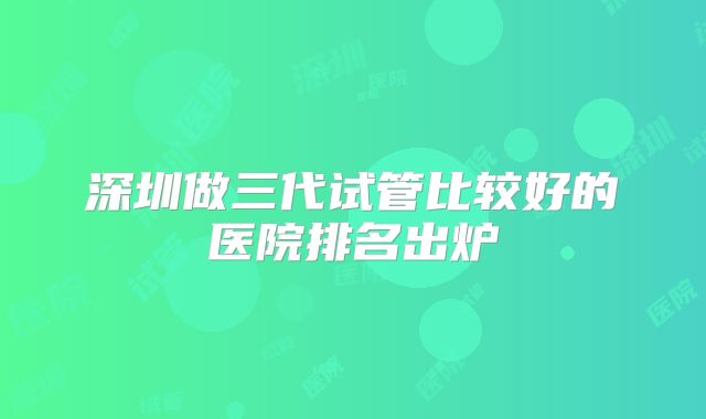 深圳做三代试管比较好的医院排名出炉