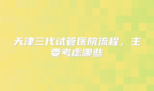 天津三代试管医院流程,主要考虑哪些