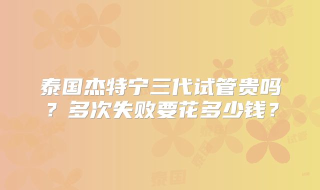 泰国杰特宁三代试管贵吗？多次失败要花多少钱？