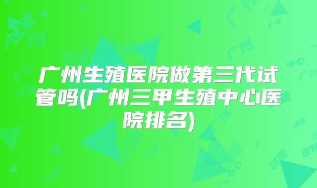 广州生殖医院做第三代试管吗(广州三甲生殖中心医院排名)