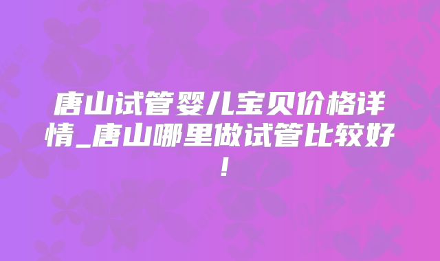 唐山试管婴儿宝贝价格详情_唐山哪里做试管比较好!