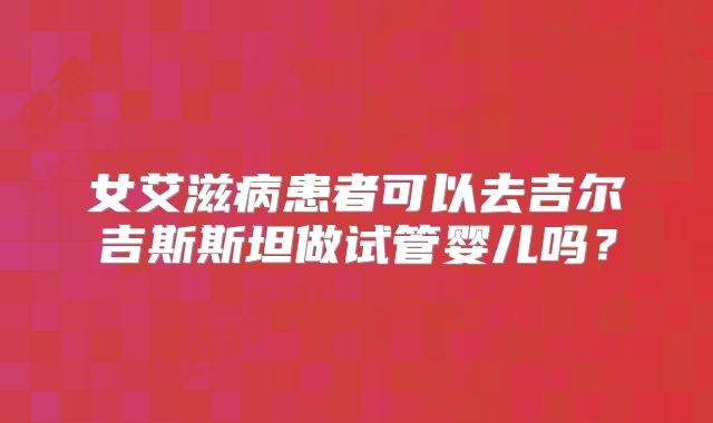 女艾滋病患者可以去吉尔吉斯斯坦做试管婴儿吗?