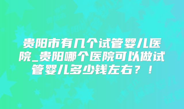 贵阳市有几个试管婴儿医院_贵阳哪个医院可以做试管婴儿多少钱左右？！