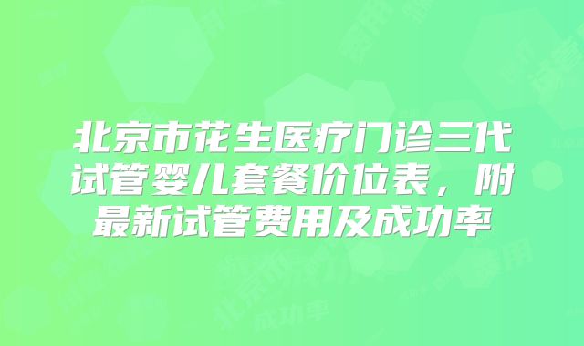 北京市花生医疗门诊三代试管婴儿套餐价位表，附最新试管费用及成功率