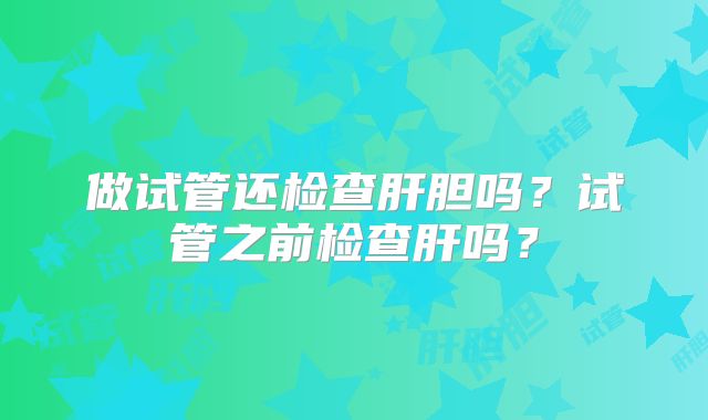 做试管还检查肝胆吗?试管之前检查肝吗?