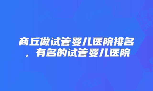 商丘做试管婴儿医院排名，有名的试管婴儿医院