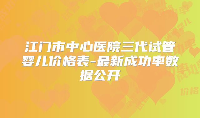 江门市中心医院三代试管婴儿价格表-最新成功率数据公开