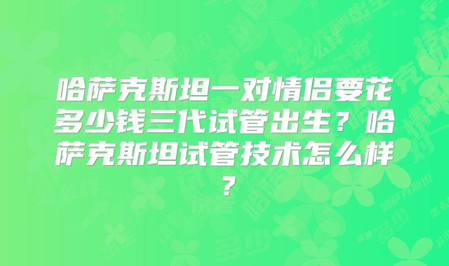 哈萨克斯坦一对情侣要花多少钱三代试管出生?哈萨克斯坦试管技术怎么样?