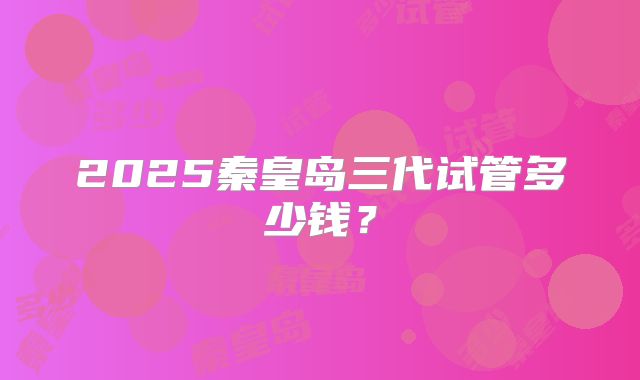 2025秦皇岛三代试管多少钱？
