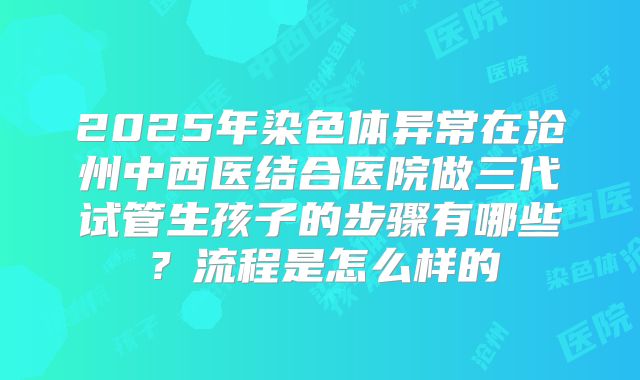 2025年染色体异常在沧州中西医结合医院做三代试管生孩子的步骤有哪些?流程是怎么样的