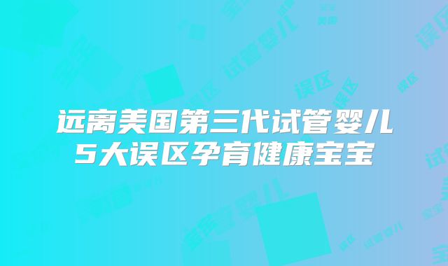 远离美国第三代试管婴儿5大误区孕育健康宝宝
