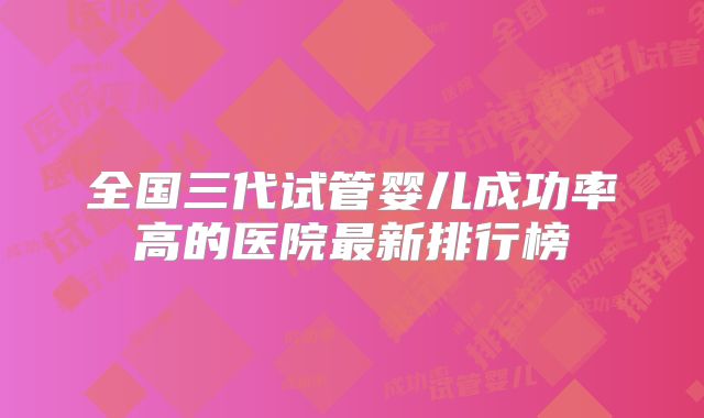 全国三代试管婴儿成功率高的医院最新排行榜