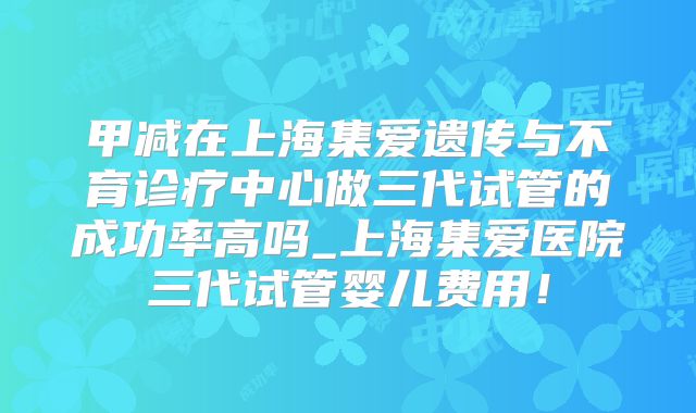 甲减在上海集爱遗传与不育诊疗中心做三代试管的成功率高吗_上海集爱医院三代试管婴儿费用!