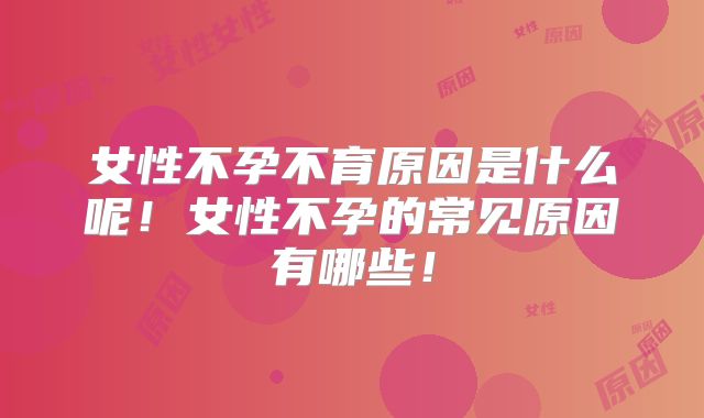 女性不孕不育原因是什么呢！女性不孕的常见原因有哪些！