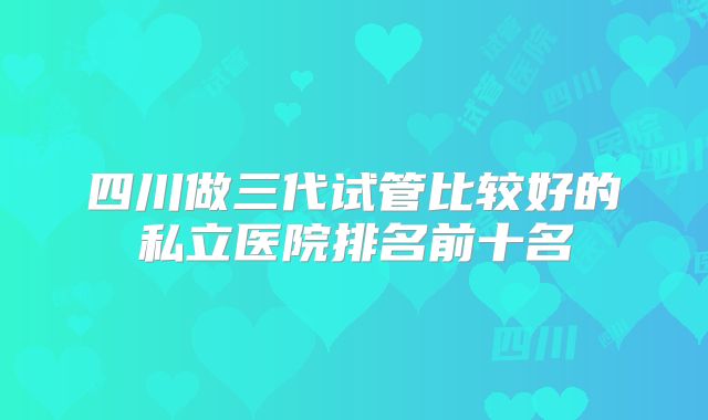 四川做三代试管比较好的私立医院排名前十名