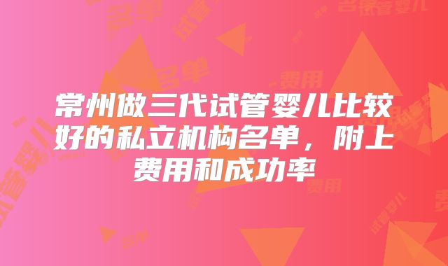 常州做三代试管婴儿比较好的私立机构名单，附上费用和成功率