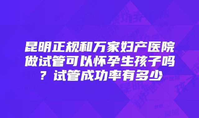 昆明正规和万家妇产医院做试管可以怀孕生孩子吗?试管成功率有多少