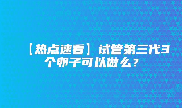 【热点速看】试管第三代3个卵子可以做么?