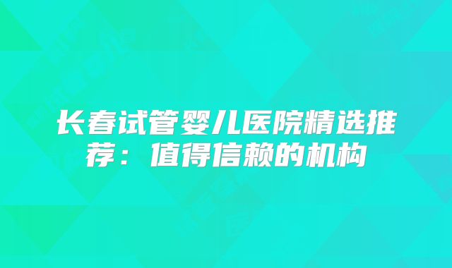 长春试管婴儿医院精选推荐：值得信赖的机构