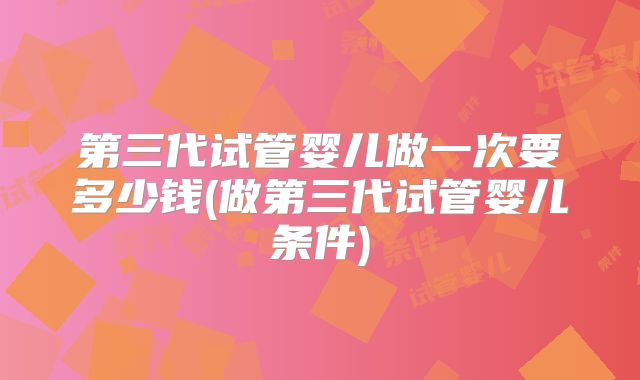 第三代试管婴儿做一次要多少钱(做第三代试管婴儿条件)