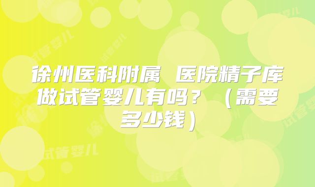 徐州医科附属 医院精子库做试管婴儿有吗？（需要多少钱）