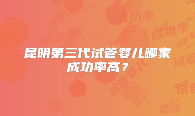 昆明第三代试管婴儿哪家成功率高?