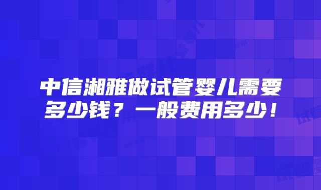中信湘雅做试管婴儿需要多少钱？一般费用多少！