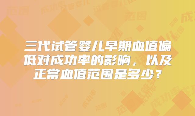 三代试管婴儿早期血值偏低对成功率的影响，以及正常血值范围是多少？