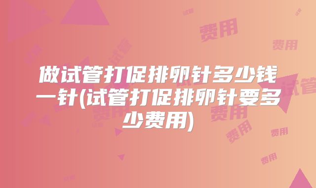 做试管打促排卵针多少钱一针(试管打促排卵针要多少费用)