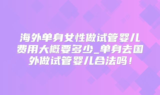 海外单身女性做试管婴儿费用大概要多少_单身去国外做试管婴儿合法吗！