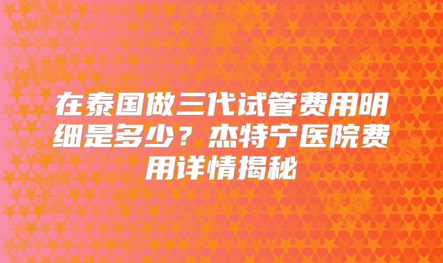 在泰国做三代试管费用明细是多少？杰特宁医院费用详情揭秘