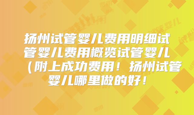 扬州试管婴儿费用明细试管婴儿费用概览试管婴儿（附上成功费用！扬州试管婴儿哪里做的好！