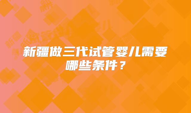 新疆做三代试管婴儿需要哪些条件？