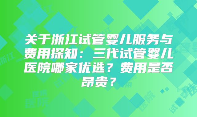 关于浙江试管婴儿服务与费用探知：三代试管婴儿医院哪家优选？费用是否昂贵？