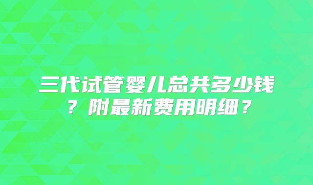 三代试管婴儿总共多少钱?附最新费用明细?