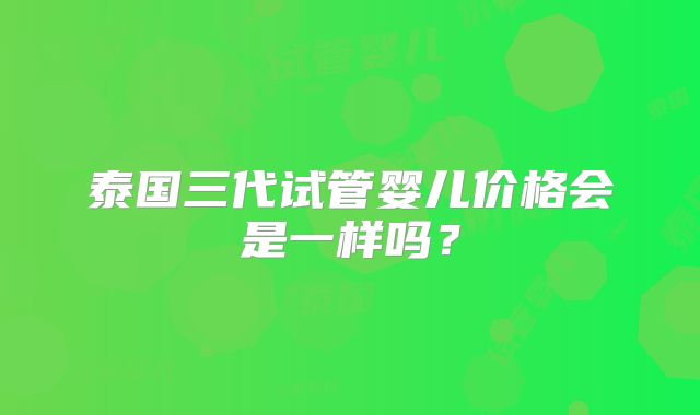 泰国三代试管婴儿价格会是一样吗？