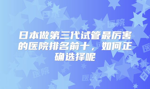 日本做第三代试管最厉害的医院排名前十，如何正确选择呢