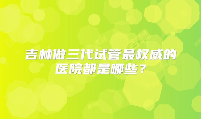 吉林做三代试管最权威的医院都是哪些？