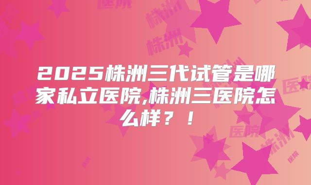 2025株洲三代试管是哪家私立医院,株洲三医院怎么样？！