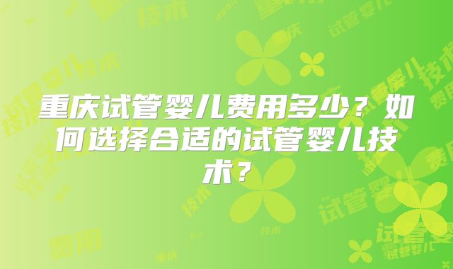 重庆试管婴儿费用多少？如何选择合适的试管婴儿技术？