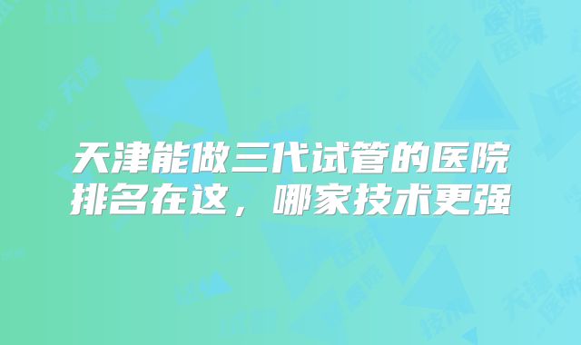 天津能做三代试管的医院排名在这,哪家技术更强